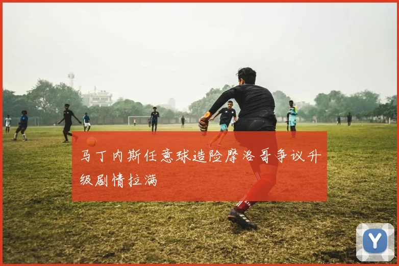 马丁内斯任意球造险摩洛哥争议升级剧情拉满