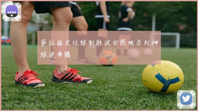 萨拉赫定位球制胜波尔图绝杀封神球迷沸腾