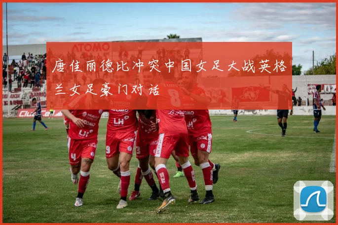 唐佳丽德比冲突中国女足大战英格兰女足豪门对话