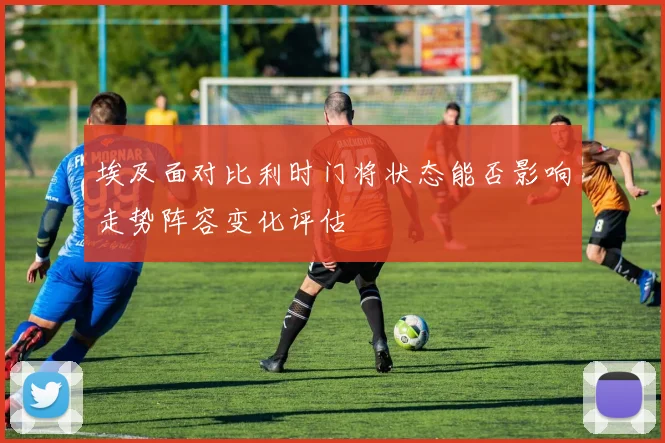 埃及面对比利时门将状态能否影响走势阵容变化评估