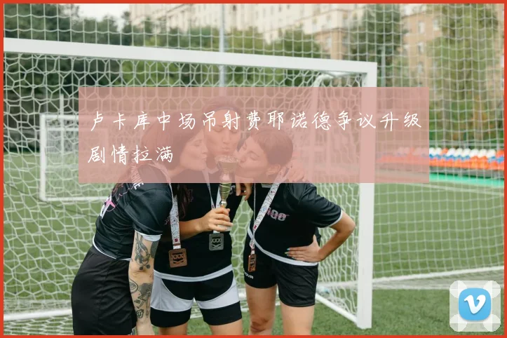 卢卡库中场吊射费耶诺德争议升级剧情拉满