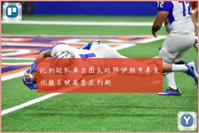 比利时队库尔图瓦对阵伊朗节奏变化能否破局首发判断