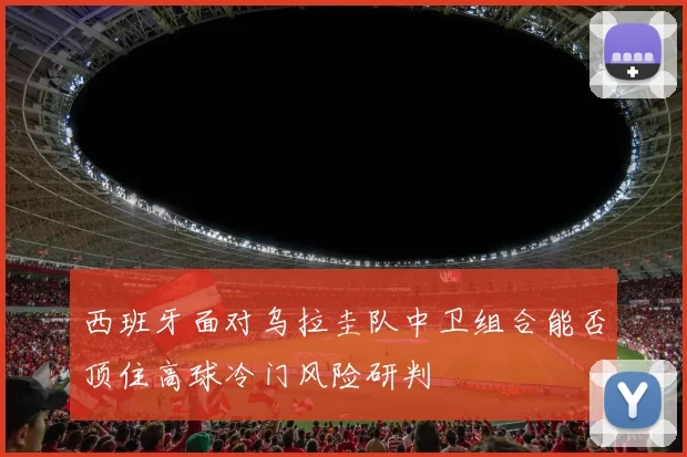 西班牙面对乌拉圭队中卫组合能否顶住高球冷门风险研判