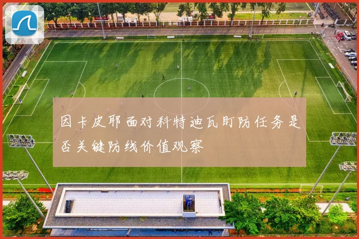 因卡皮耶面对科特迪瓦盯防任务是否关键防线价值观察