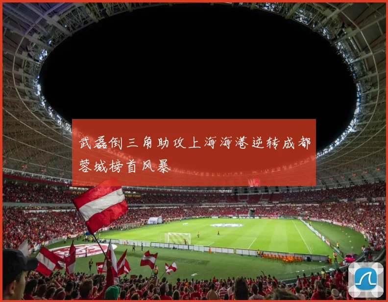 武磊倒三角助攻上海海港逆转成都蓉城榜首风暴