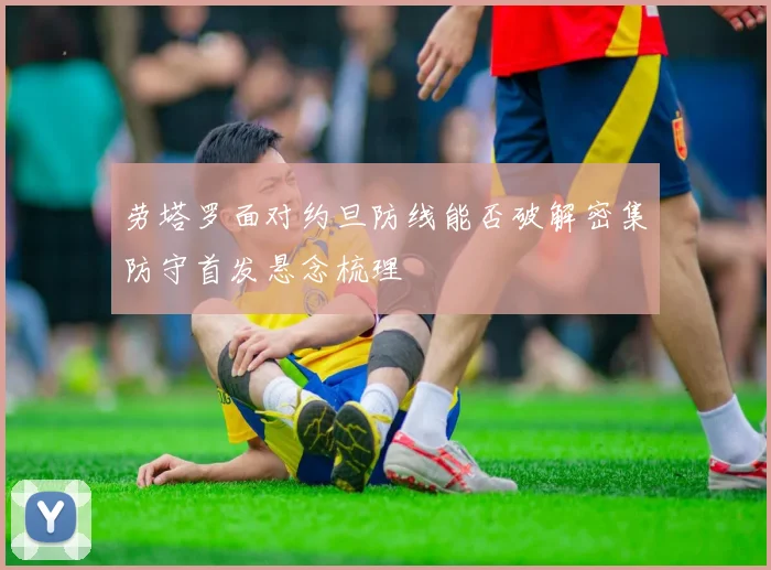 劳塔罗面对约旦防线能否破解密集防守首发悬念梳理