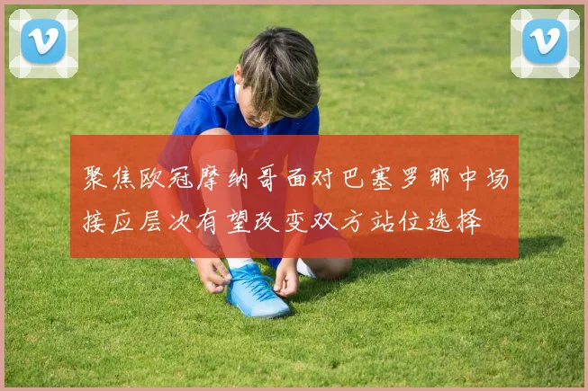 聚焦欧冠摩纳哥面对巴塞罗那中场接应层次有望改变双方站位选择