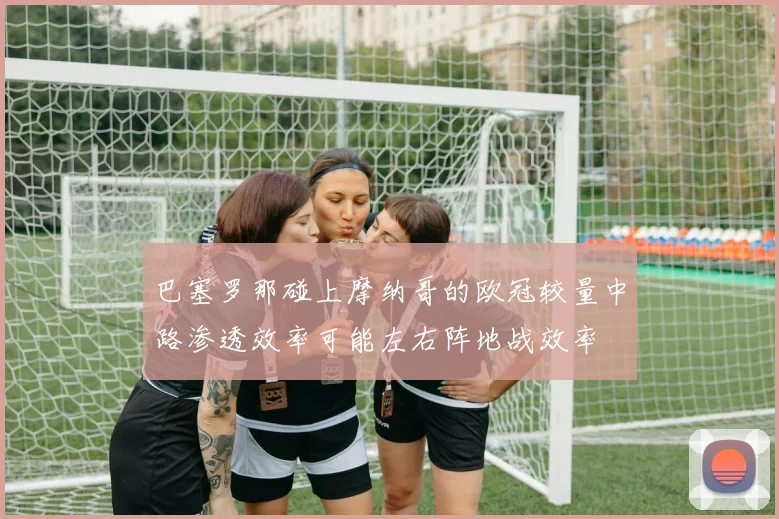 巴塞罗那碰上摩纳哥的欧冠较量中路渗透效率可能左右阵地战效率