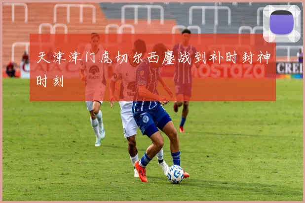 天津津门虎切尔西鏖战到补时封神时刻