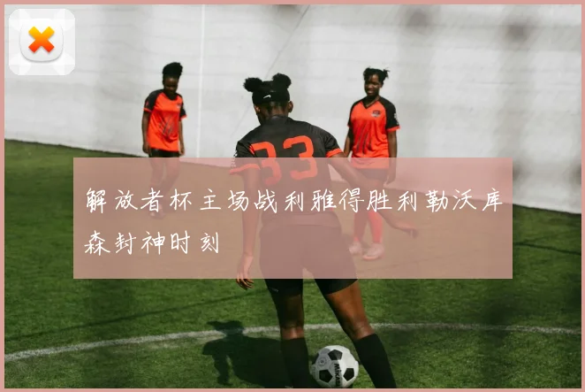 解放者杯主场战利雅得胜利勒沃库森封神时刻