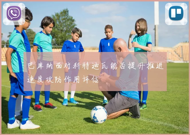 巴库纳面对科特迪瓦能否提升推进速度攻防作用评估