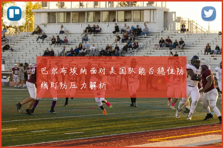 巴尔布埃纳面对美国队能否稳住防线盯防压力解析