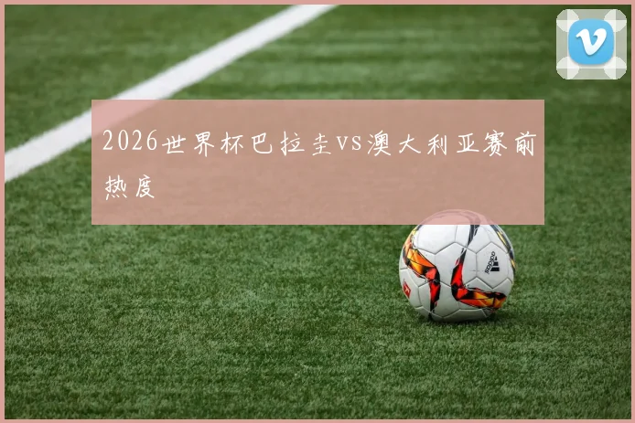 2026世界杯巴拉圭vs澳大利亚赛前热度
