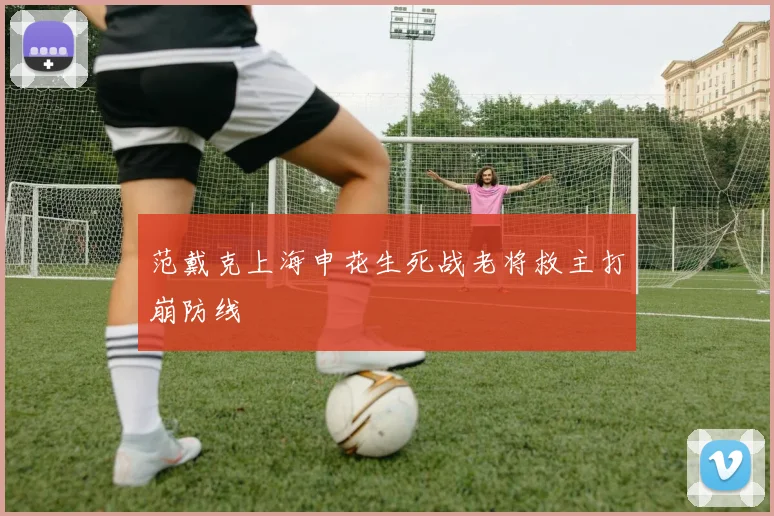 范戴克上海申花生死战老将救主打崩防线