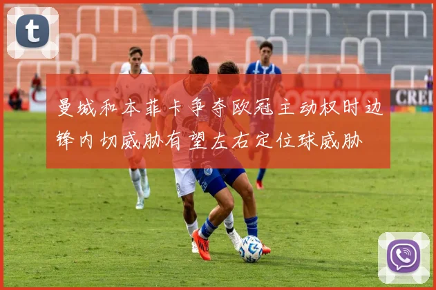 曼城和本菲卡争夺欧冠主动权时边锋内切威胁有望左右定位球威胁