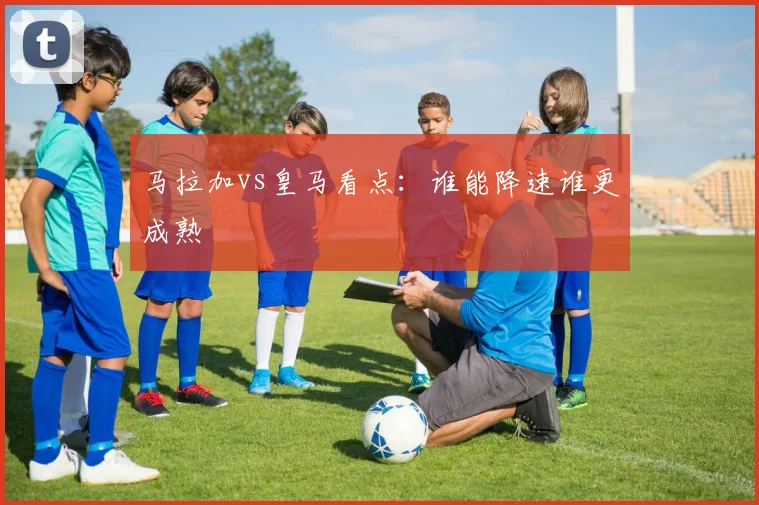 马拉加vs皇马看点:谁能降速谁更成熟