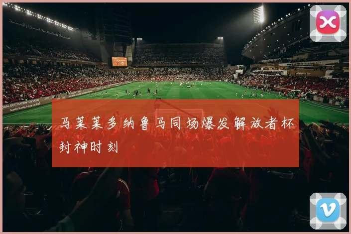 马莱莱多纳鲁马同场爆发解放者杯封神时刻