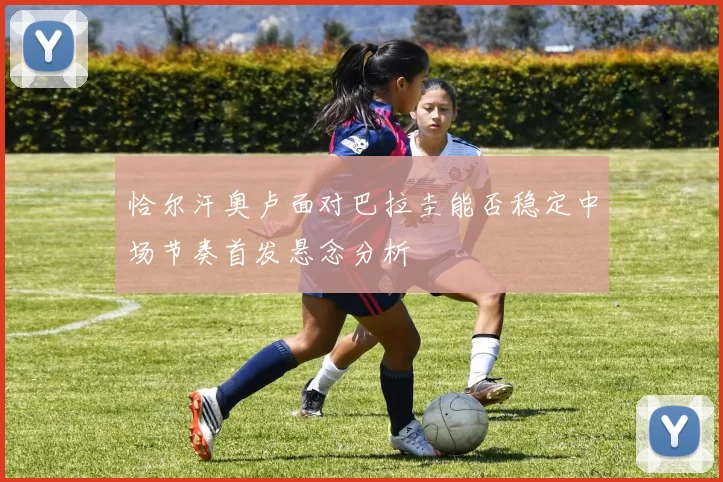 恰尔汗奥卢面对巴拉圭能否稳定中场节奏首发悬念分析
