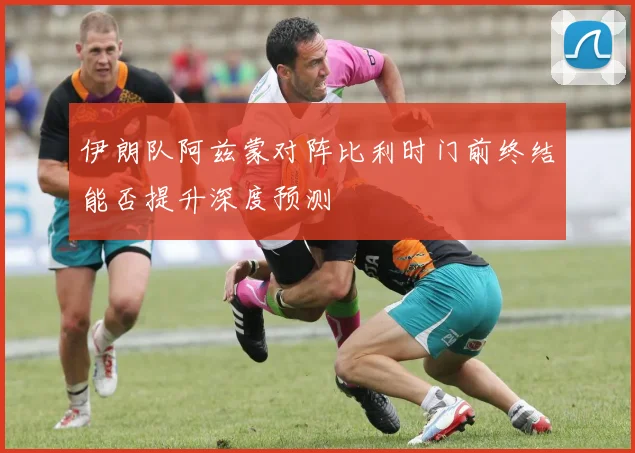 伊朗队阿兹蒙对阵比利时门前终结能否提升深度预测