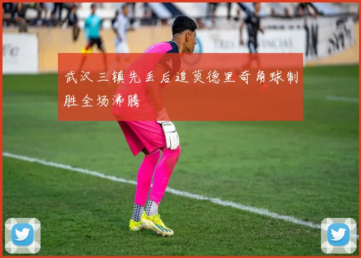 武汉三镇先丢后追莫德里奇角球制胜全场沸腾