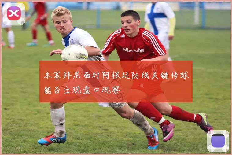 本塞拜尼面对阿根廷防线关键传球能否出现盘口观察