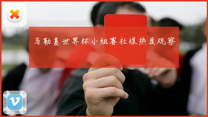 马勒基世界杯小组赛社媒热度观察