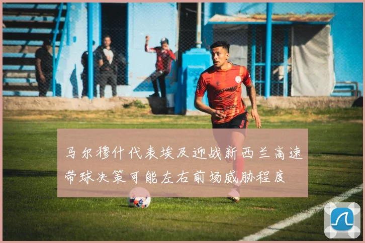 马尔穆什代表埃及迎战新西兰高速带球决策可能左右前场威胁程度