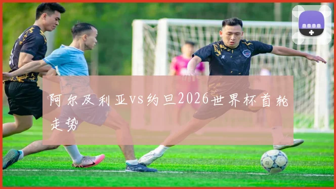 阿尔及利亚vs约旦2026世界杯首轮走势