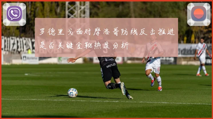 罗德里戈面对摩洛哥防线反击推进是否关键金靴热度分析