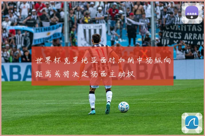 世界杯克罗地亚面对加纳中场纵向距离或将决定场面主动权
