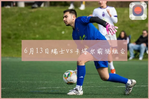 6月13日瑞士vs卡塔尔前场组合