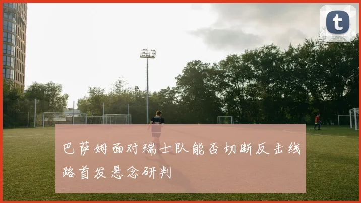 巴萨姆面对瑞士队能否切断反击线路首发悬念研判