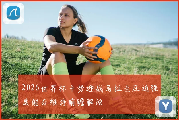 2026世界杯卡努迎战乌拉圭压迫强度能否维持前瞻解读