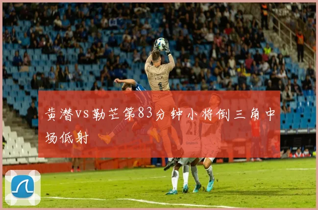 黄潜vs勒芒第83分钟小将倒三角中场低射