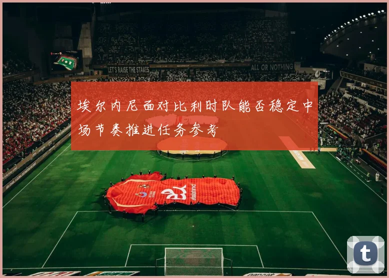 埃尔内尼面对比利时队能否稳定中场节奏推进任务参考