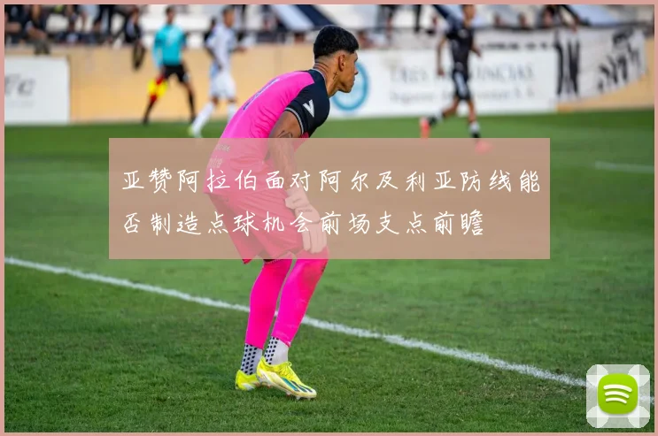亚赞阿拉伯面对阿尔及利亚防线能否制造点球机会前场支点前瞻