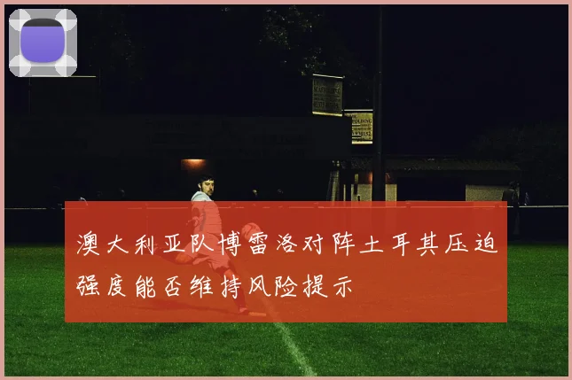 澳大利亚队博雷洛对阵土耳其压迫强度能否维持风险提示