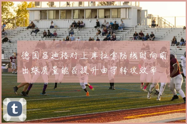 德国吕迪格对上库拉索防线时向前出球质量能否提升由守转攻效率