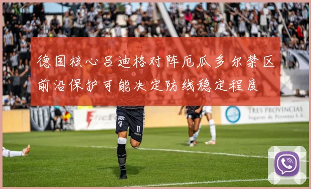 德国核心吕迪格对阵厄瓜多尔禁区前沿保护可能决定防线稳定程度