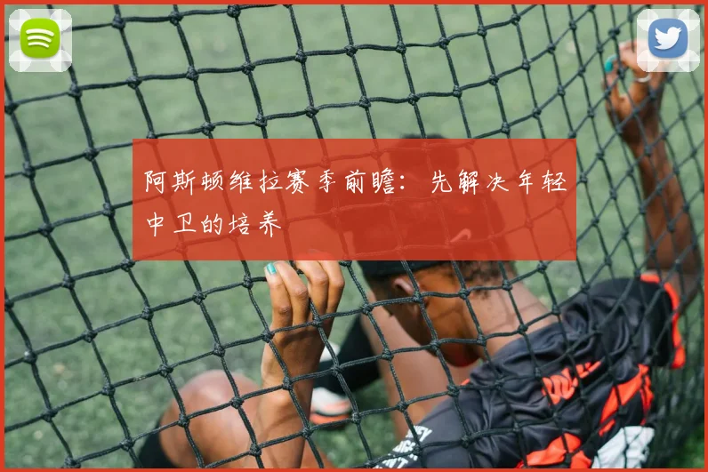 阿斯顿维拉赛季前瞻：先解决年轻中卫的培养