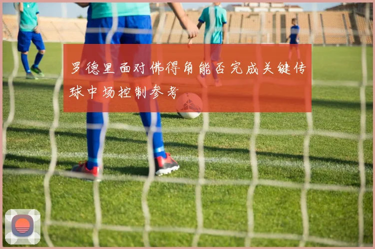 罗德里面对佛得角能否完成关键传球中场控制参考