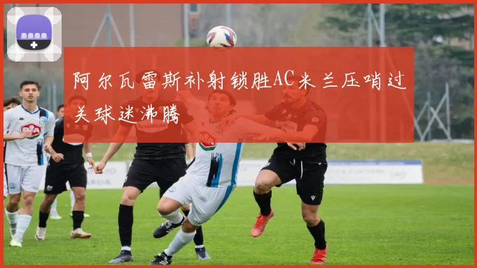 阿尔瓦雷斯补射锁胜AC米兰压哨过关球迷沸腾