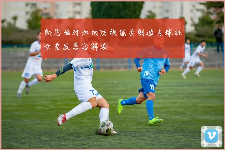 凯恩面对加纳防线能否制造点球机会首发悬念解读