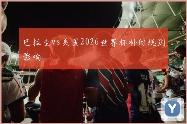巴拉圭vs美国2026世界杯补时规则影响