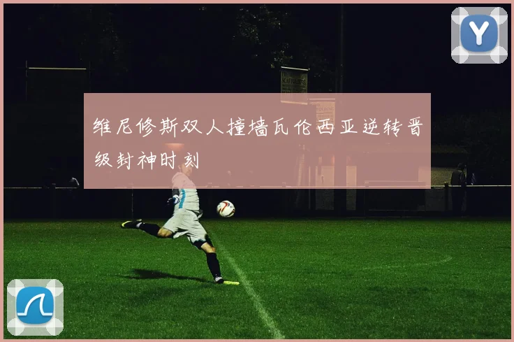 维尼修斯双人撞墙瓦伦西亚逆转晋级封神时刻