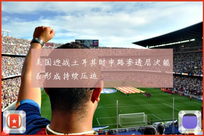 美国迎战土耳其时中路渗透层次能否形成持续压迫