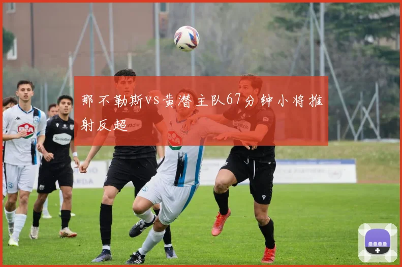 那不勒斯vs黄潜主队67分钟小将推射反超