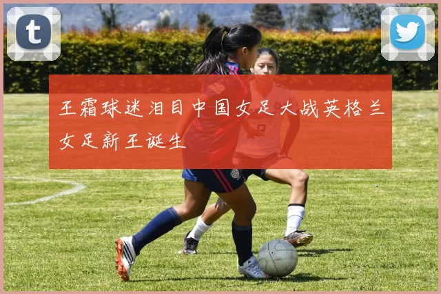 王霜球迷泪目中国女足大战英格兰女足新王诞生