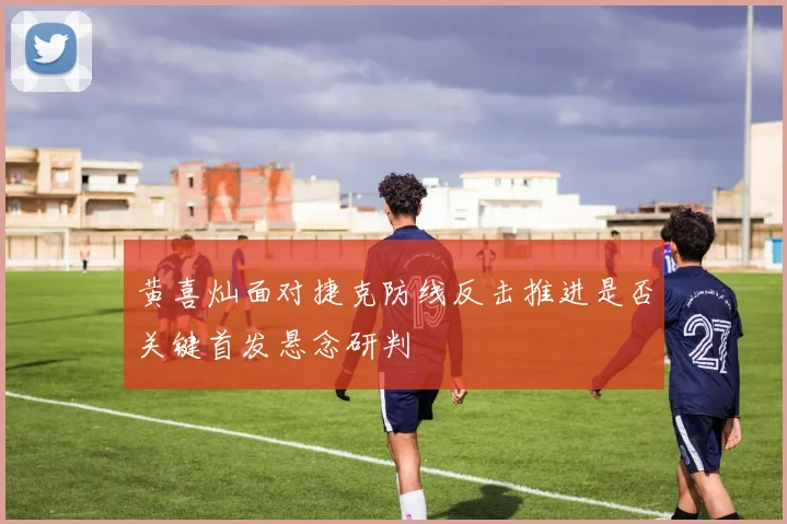 黄喜灿面对捷克防线反击推进是否关键首发悬念研判