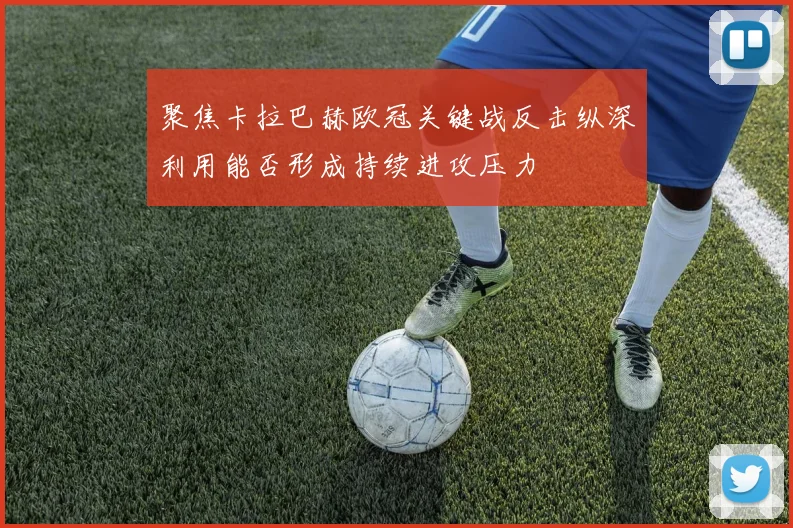 聚焦卡拉巴赫欧冠关键战反击纵深利用能否形成持续进攻压力